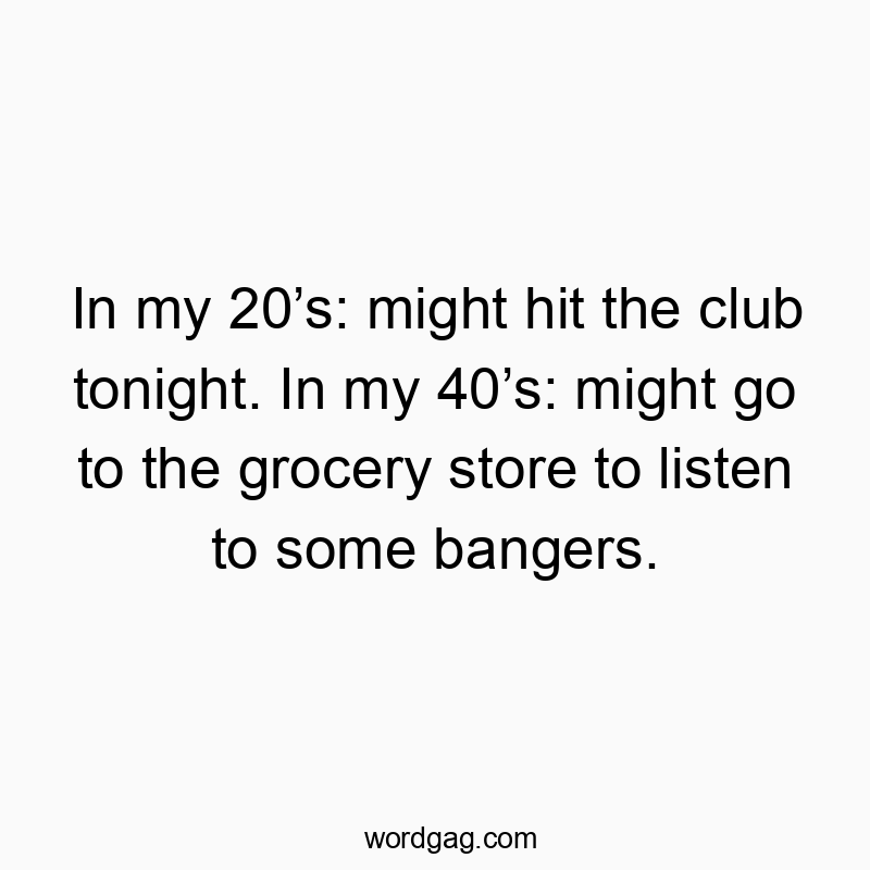 In my 20βs: might hit the club tonight. In my 40βs: might go to the grocery store to listen to some bangers.