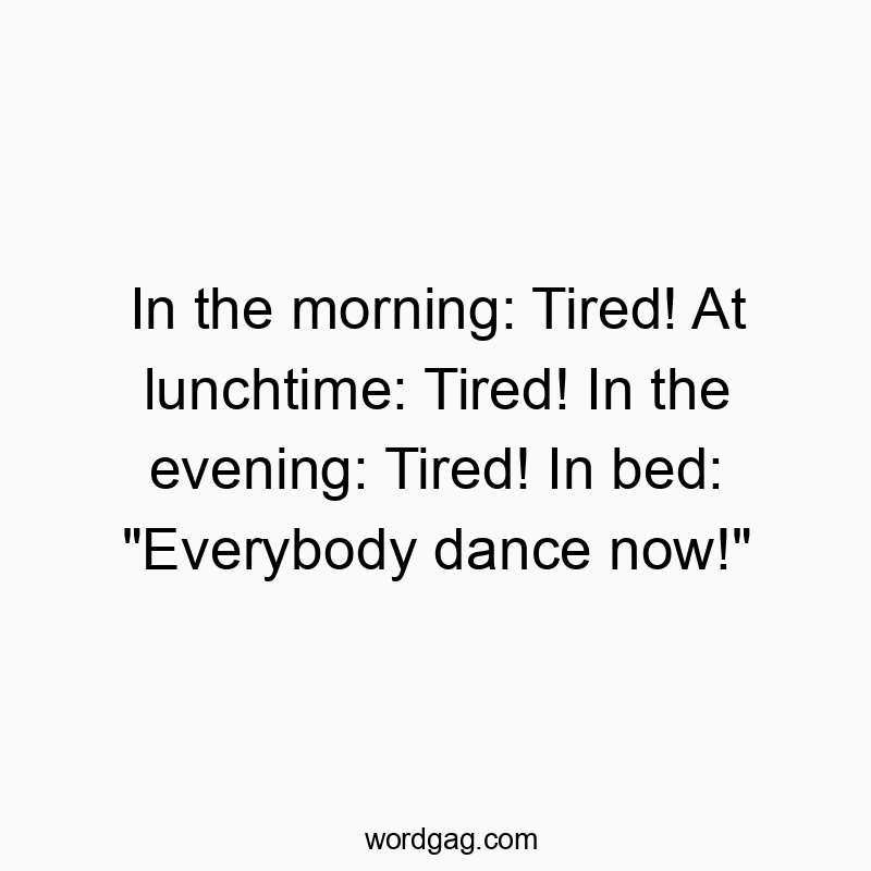 In the morning: Tired! At lunchtime: Tired! In the evening: Tired! In bed: “Everybody dance now!”