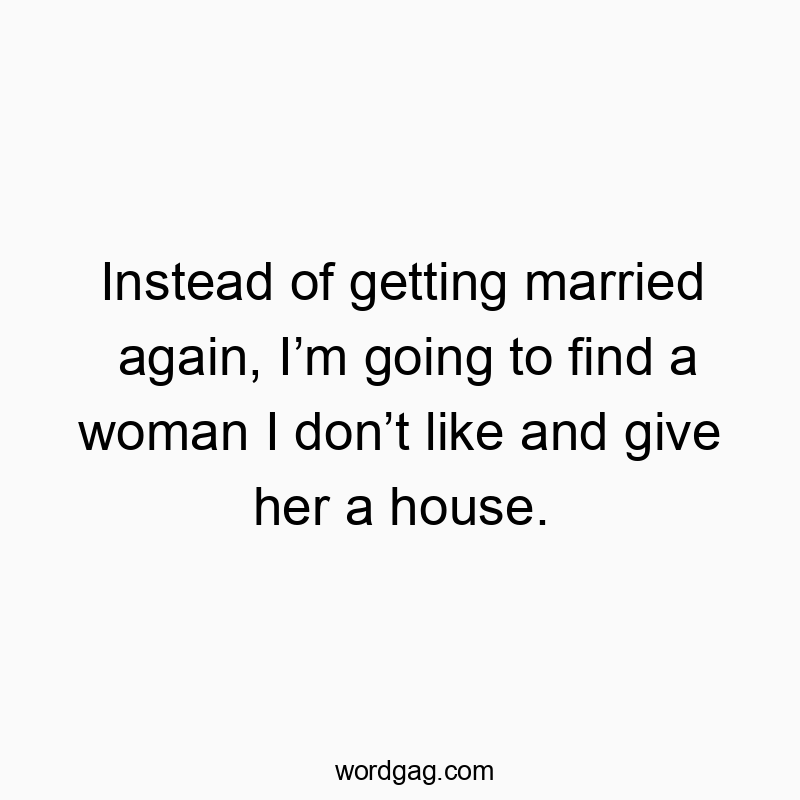 Instead of getting married again, I’m going to find a woman I don’t like and give her a house.