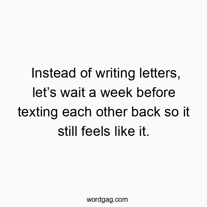 Instead of writing letters, let’s wait a week before texting each other back so it still feels like it.