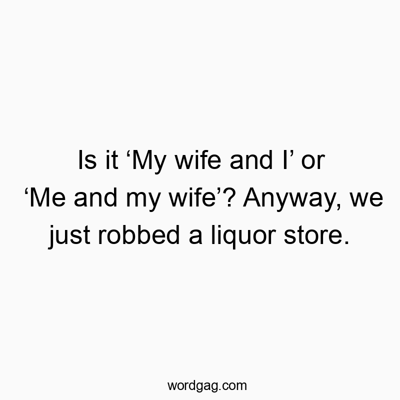 Is it ‘My wife and I’ or ‘Me and my wife’? Anyway, we just robbed a liquor store.