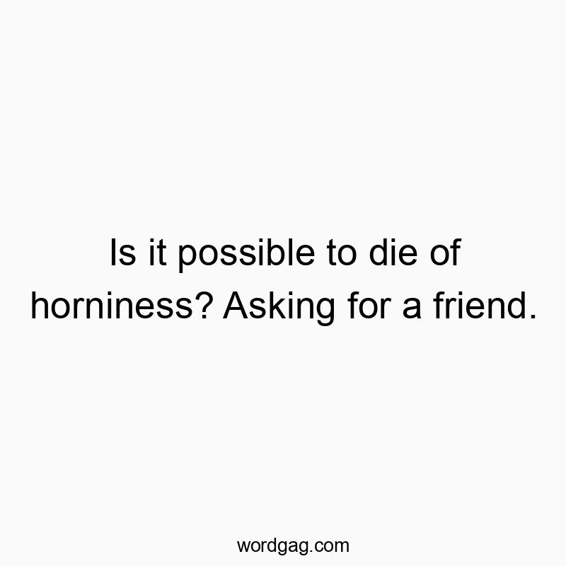 Is it possible to die of horniness? Asking for a friend.