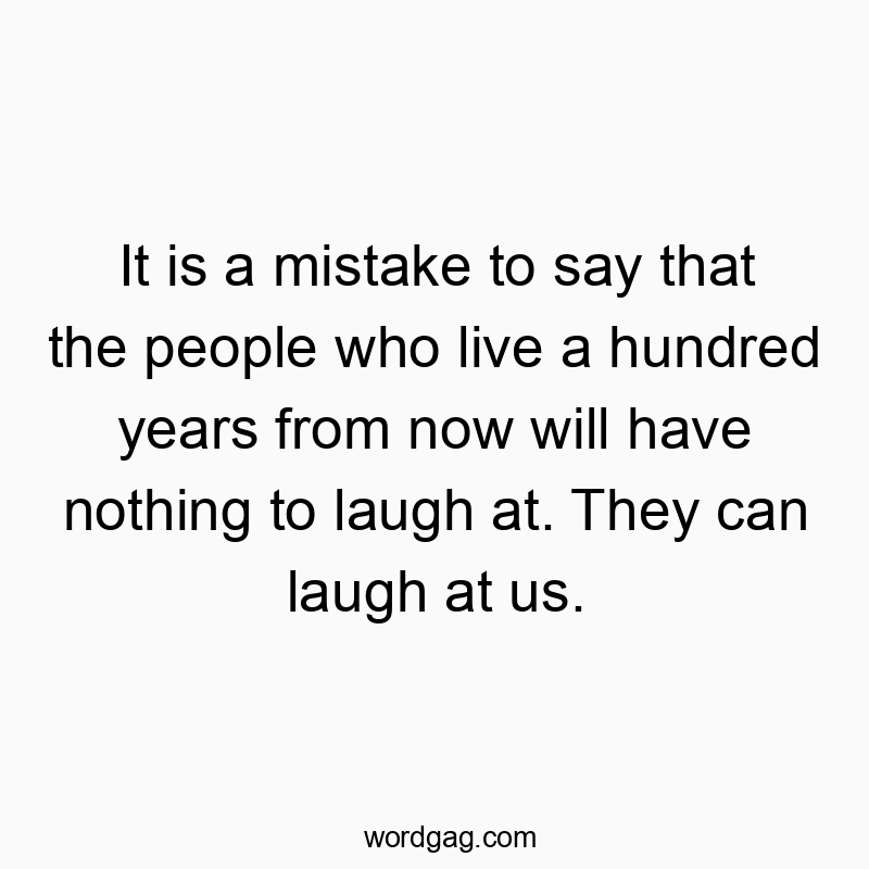 It is a mistake to say that the people who live a hundred years from now will have nothing to laugh at. They can laugh at us.