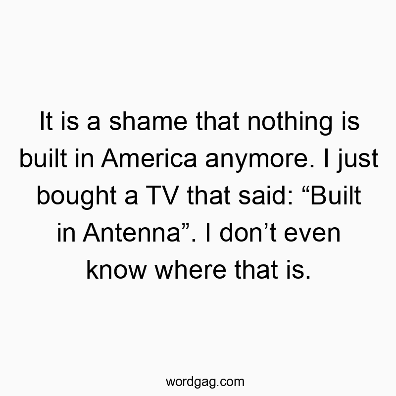 It is a shame that nothing is built in America anymore. I just bought a TV that said: “Built in Antenna”. I don’t even know where that is.