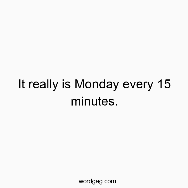 It really is Monday every 15 minutes.