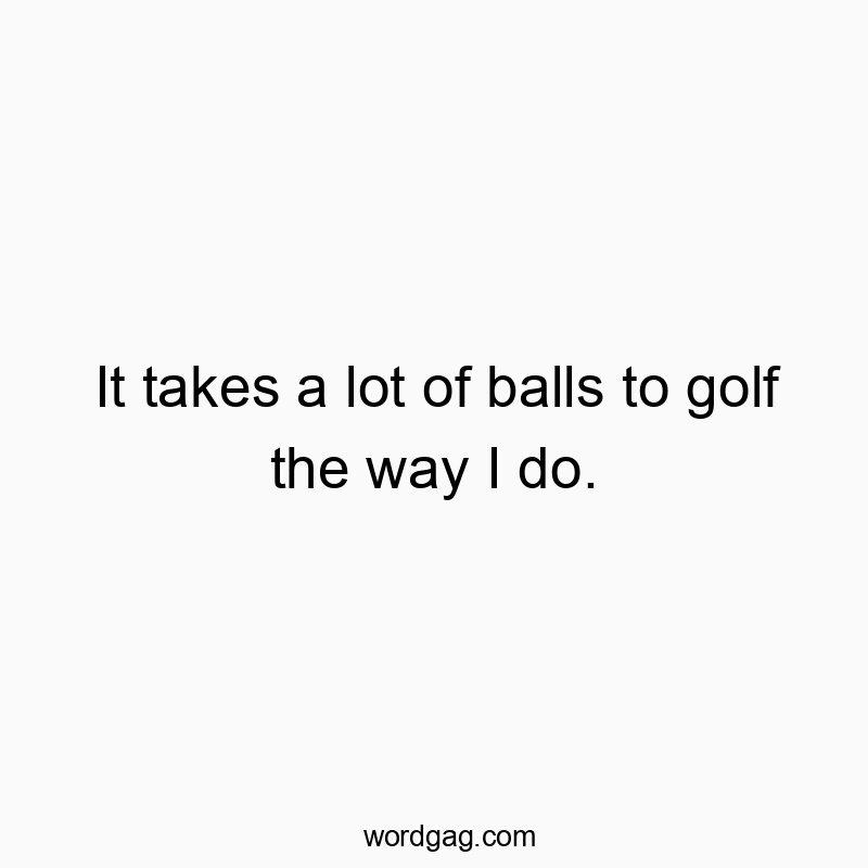 It takes a lot of balls to golf the way I do.