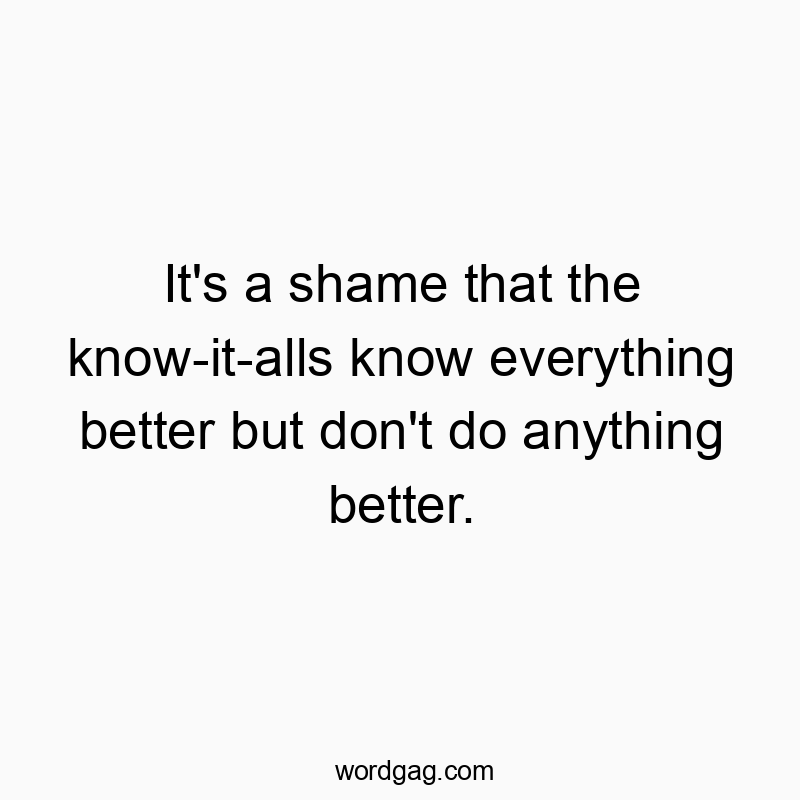 It’s a shame that the know-it-alls know everything better but don’t do anything better.