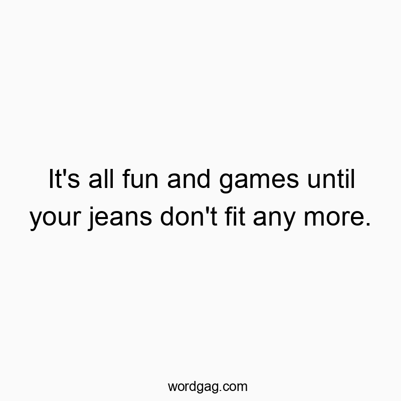 It’s all fun and games until your jeans don’t fit any more.