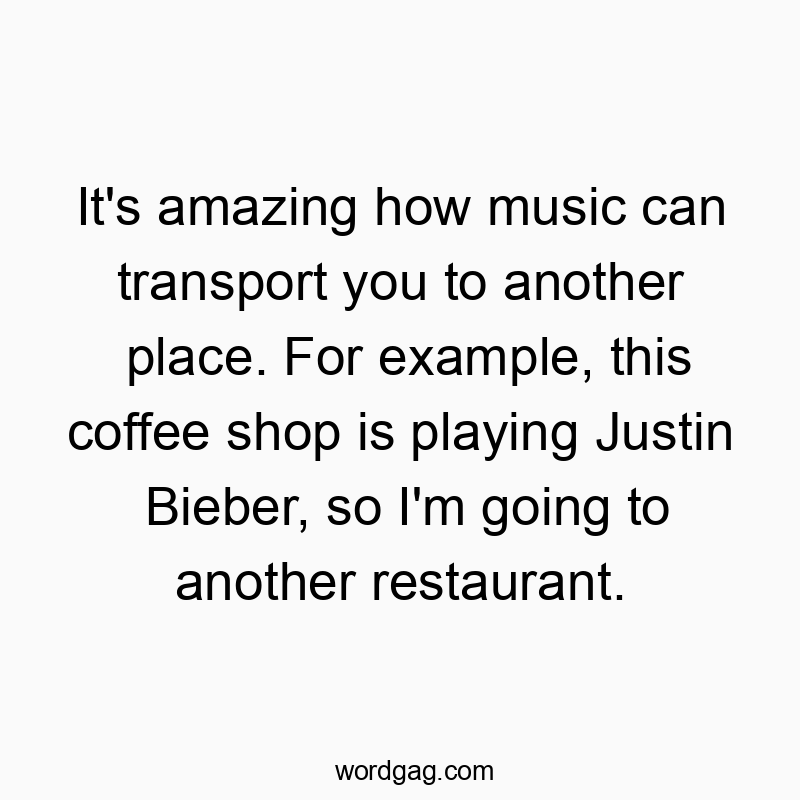 It’s amazing how music can transport you to another place. For example, this coffee shop is playing Justin Bieber, so I’m going to another restaurant.