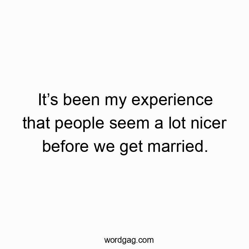 It’s been my experience that people seem a lot nicer before we get married.
