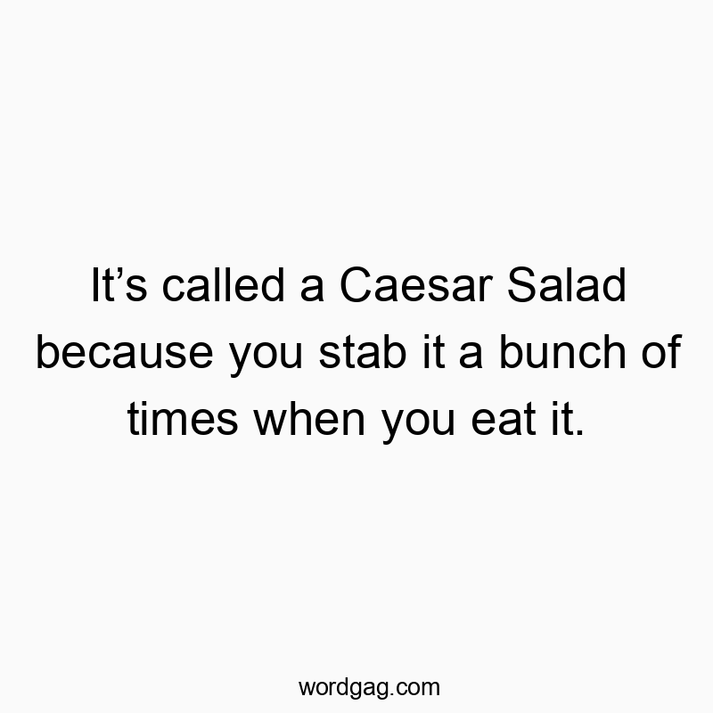 It’s called a Caesar Salad because you stab it a bunch of times when you eat it.