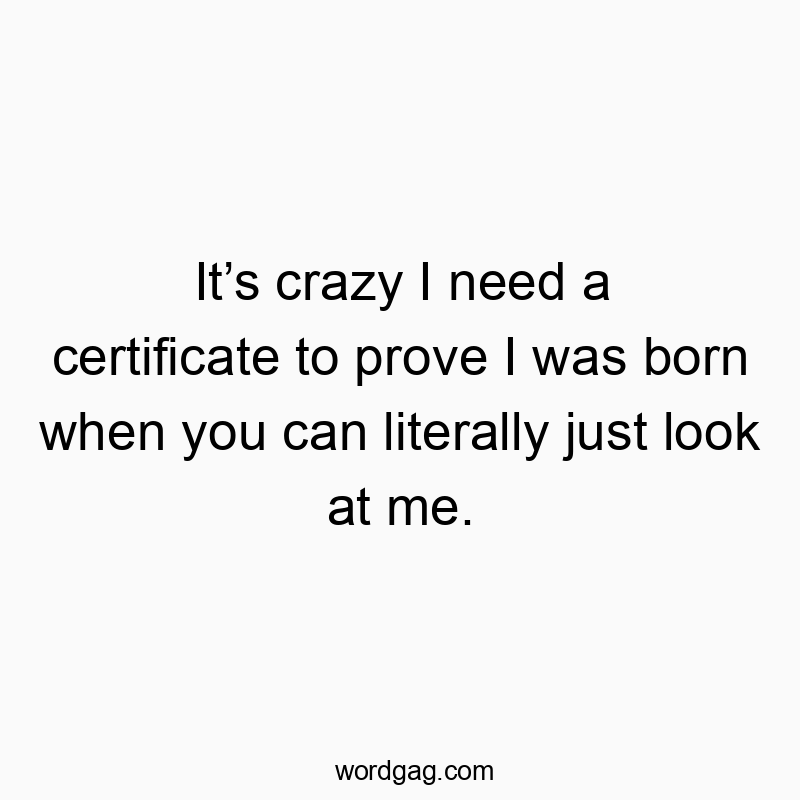 It’s crazy I need a certificate to prove I was born when you can literally just look at me.