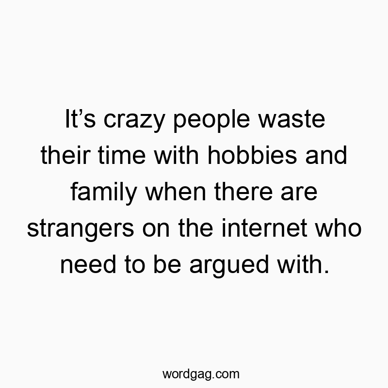Itβs crazy people waste their time with hobbies and family when there are strangers on the internet who need to be argued with.