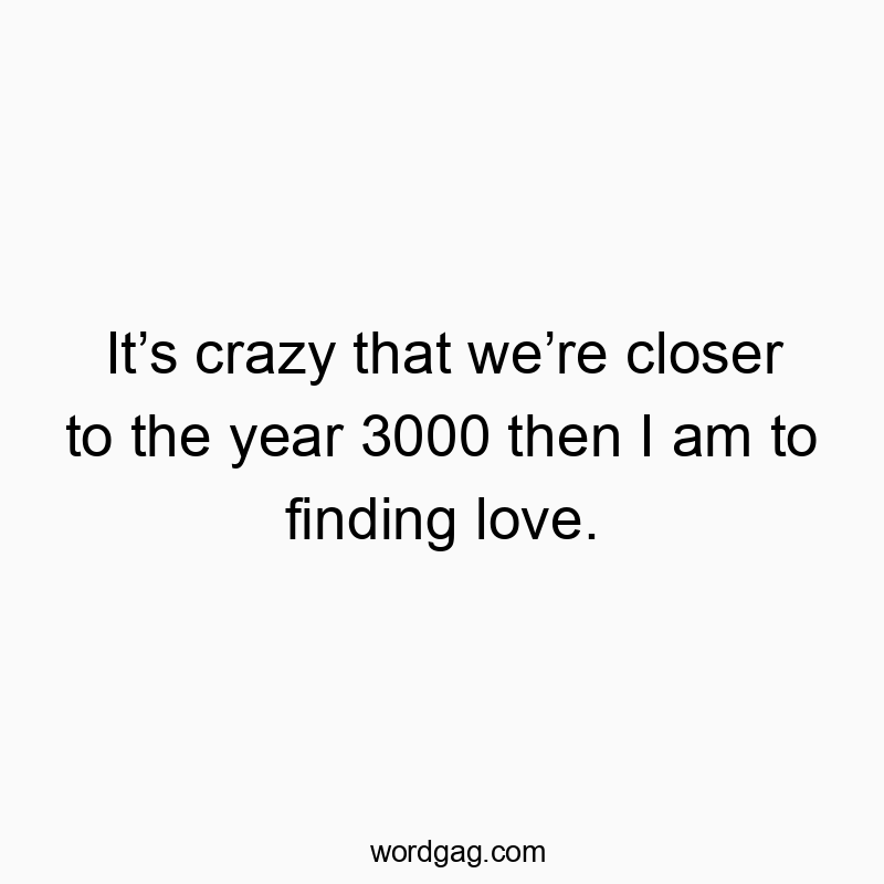 It’s crazy that we’re closer to the year 3000 then I am to finding love.