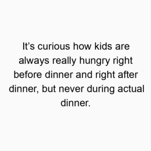 It’s curious how kids are always really hungry right before dinner and right after dinner, but never during actual dinner.