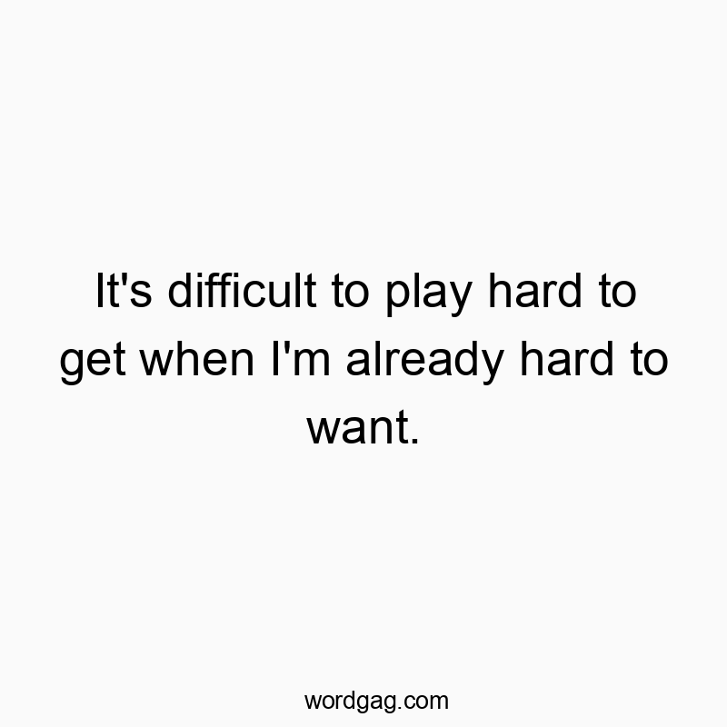It’s difficult to play hard to get when I’m already hard to want.