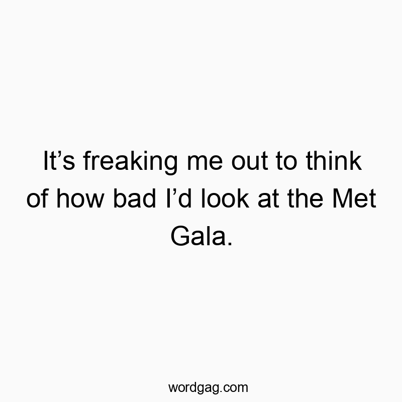 It’s freaking me out to think of how bad I’d look at the Met Gala.