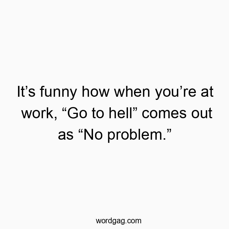 It’s funny how when you’re at work, “Go to hell” comes out as “No problem.”