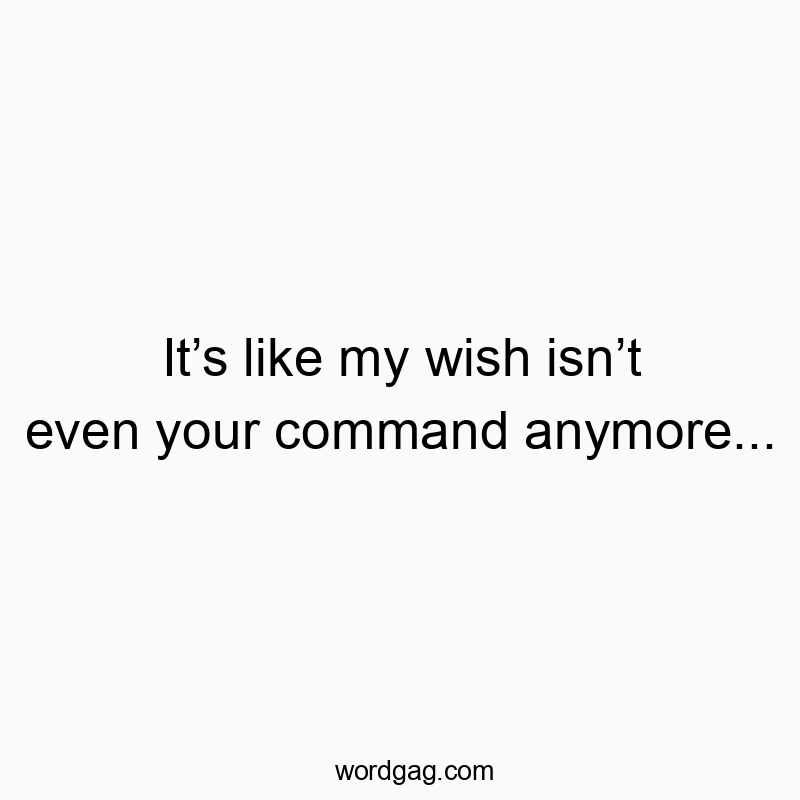 It’s like my wish isn’t even your command anymore…