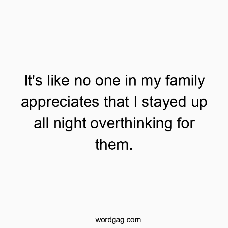 It’s like no one in my family appreciates that I stayed up all night overthinking for them.