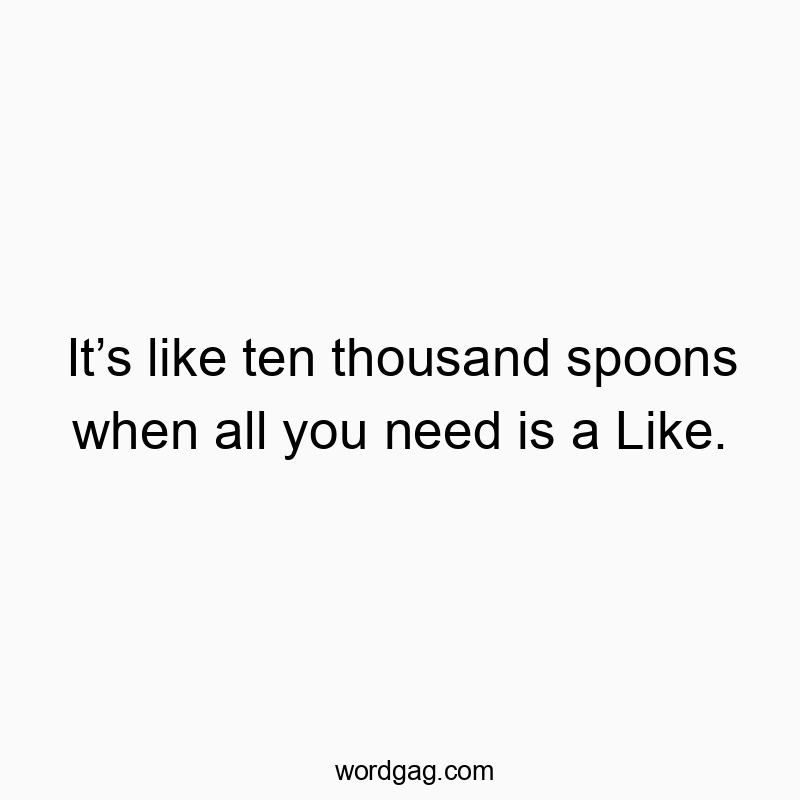 It’s like ten thousand spoons when all you need is a Like.