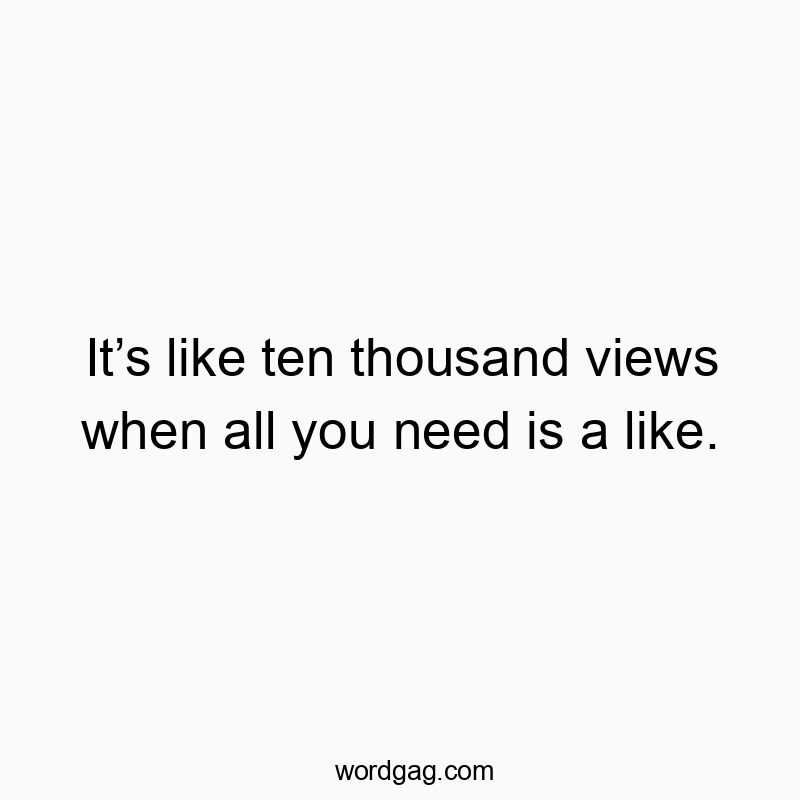 It’s like ten thousand views when all you need is a like.