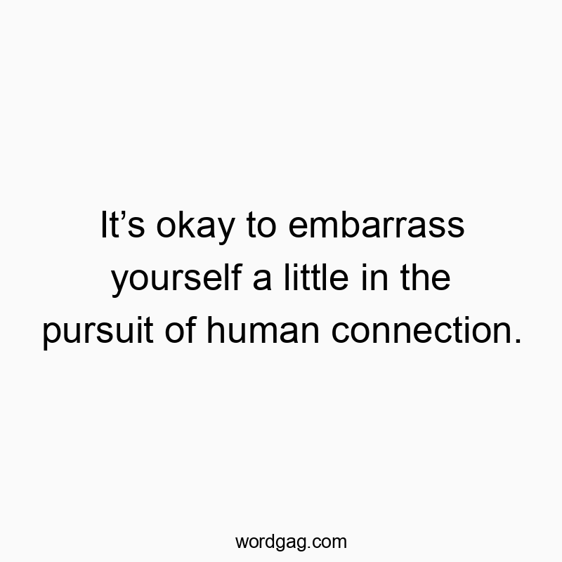 It’s okay to embarrass yourself a little in the pursuit of human connection.