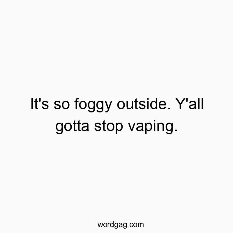 It’s so foggy outside. Y’all gotta stop vaping.