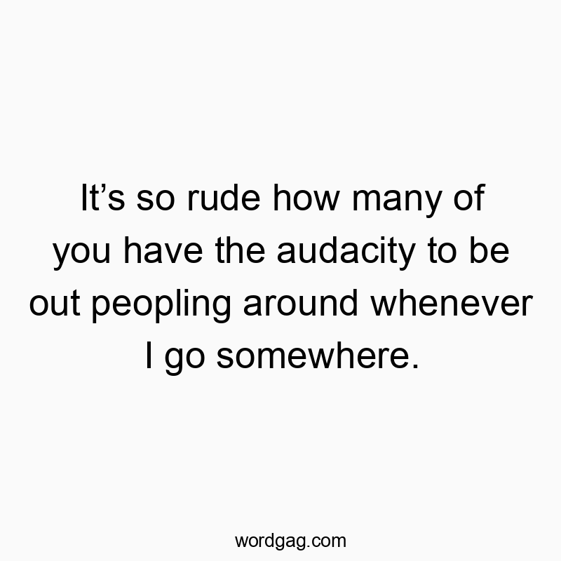 Itโs so rude how many of you have the audacity to be out peopling around whenever I go somewhere.