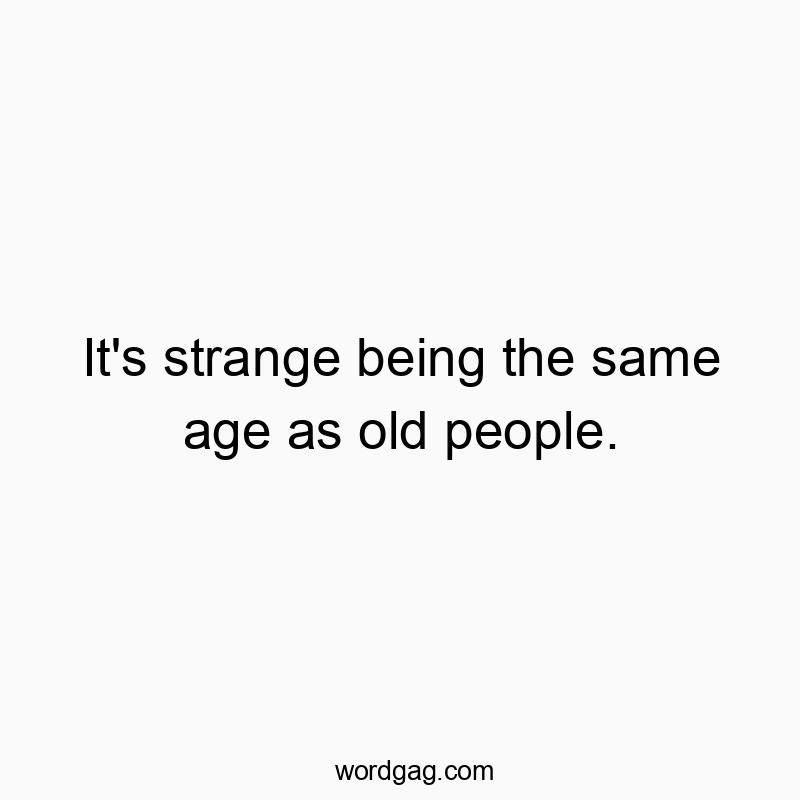 It’s strange being the same age as old people.