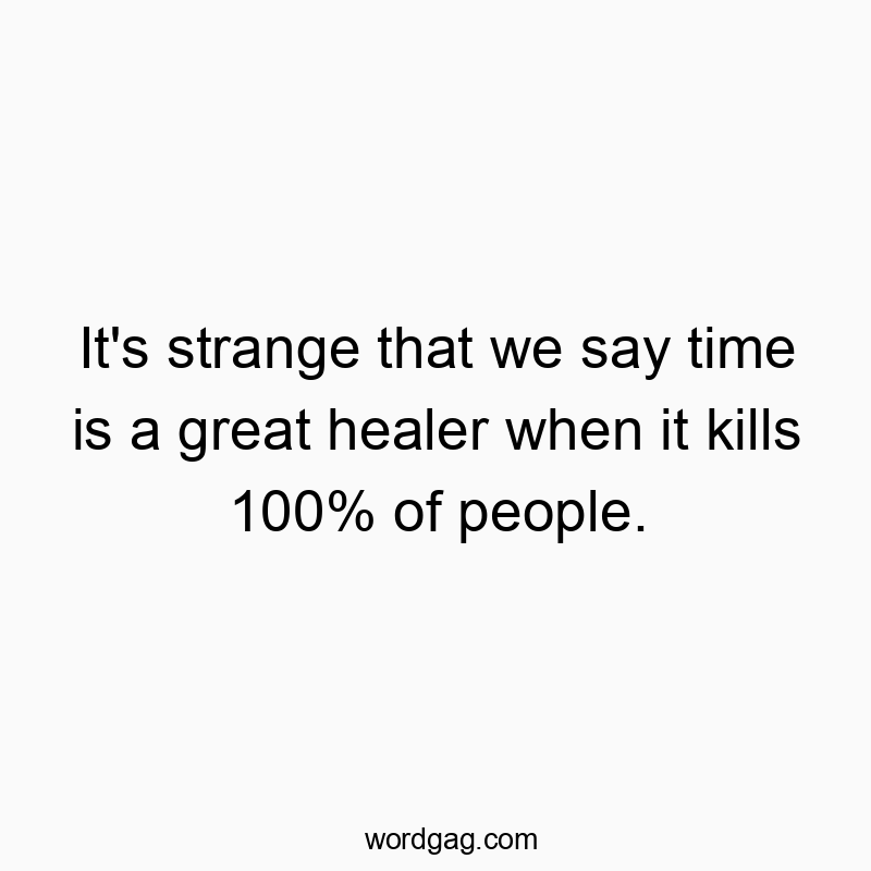 It’s strange that we say time is a great healer when it kills 100% of people.