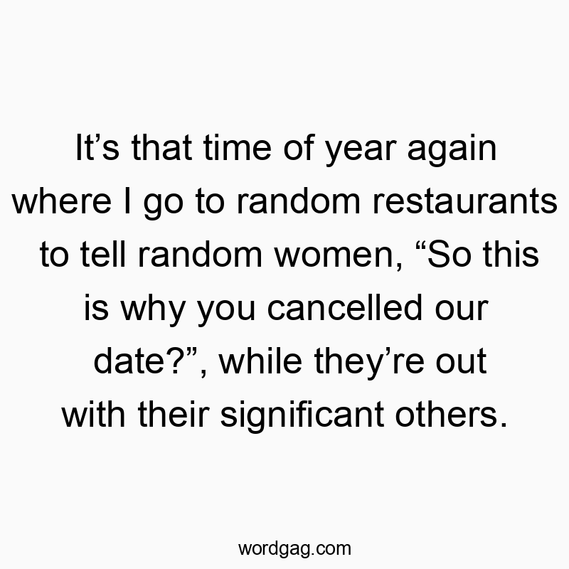 It’s that time of year again where I go to random restaurants to tell random women, “So this is why you cancelled our date?”, while they’re out with their significant others.