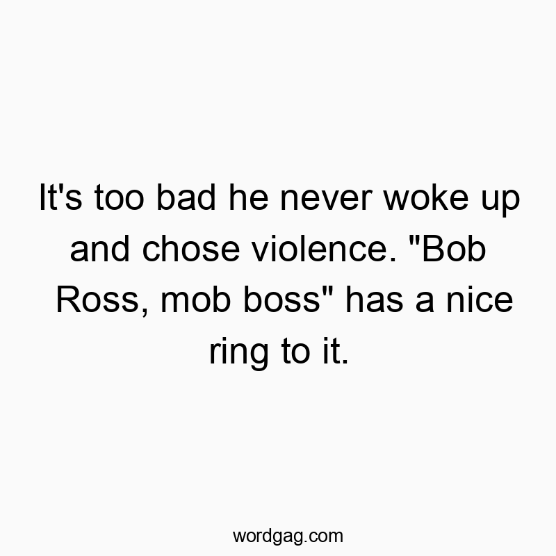 It’s too bad he never woke up and chose violence. “Bob Ross, mob boss” has a nice ring to it.