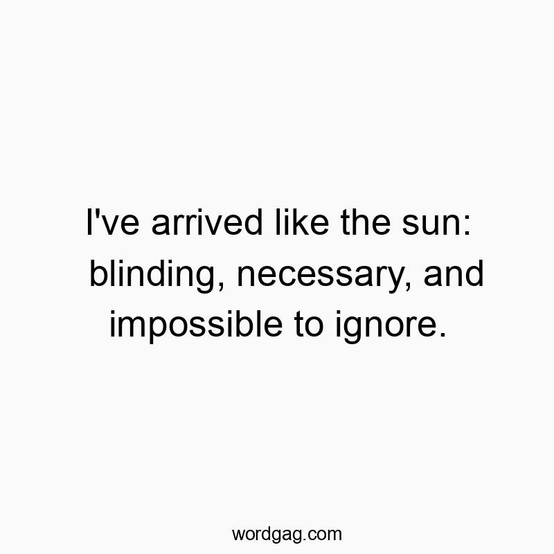 I've arrived like the sun: blinding, necessary, and impossible to ignore.