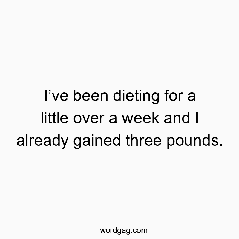 Iโve been dieting for a little over a week and I already gained three pounds.