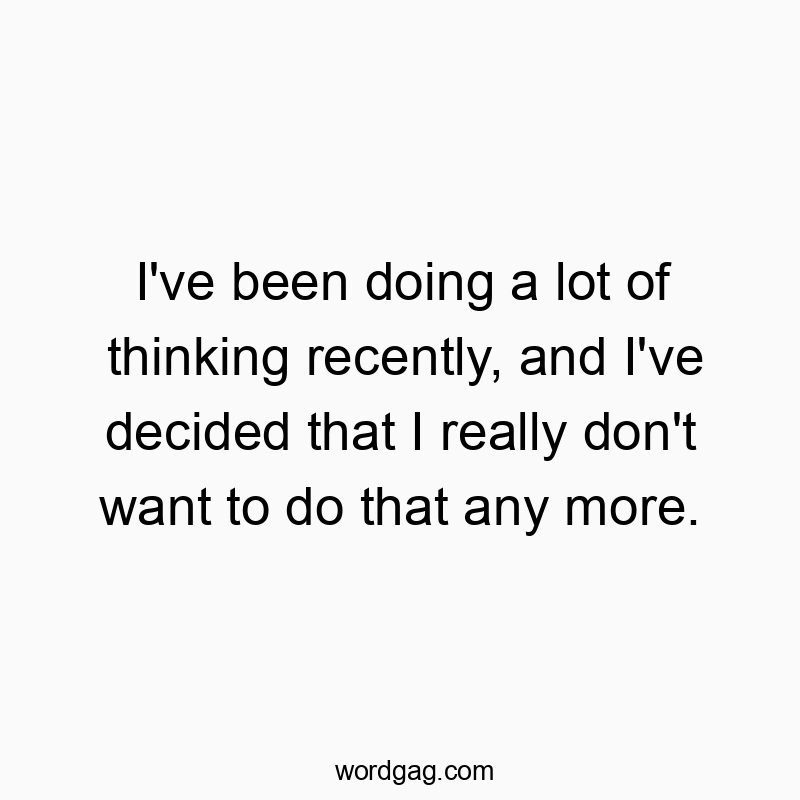 I’ve been doing a lot of thinking recently, and I’ve decided that I really don’t want to do that any more.