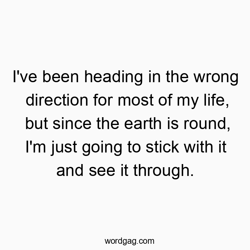 I’ve been heading in the wrong direction for most of my life, but since the earth is round, I’m just going to stick with it and see it through.