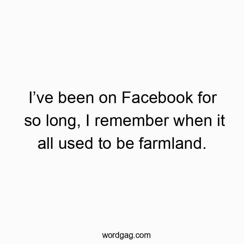 I’ve been on Facebook for so long, I remember when it all used to be farmland.