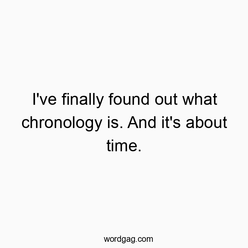 I’ve finally found out what chronology is. And it’s about time.