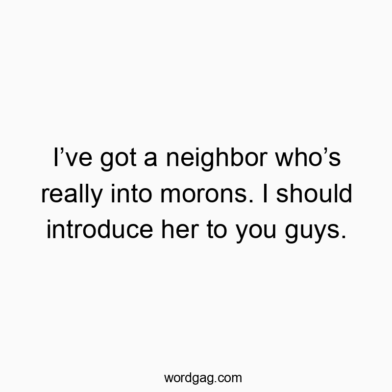 I’ve got a neighbor who’s really into morons. I should introduce her to you guys.