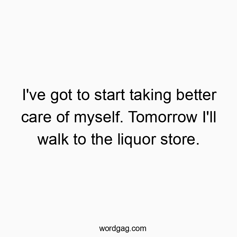 I’ve got to start taking better care of myself. Tomorrow I’ll walk to the liquor store.