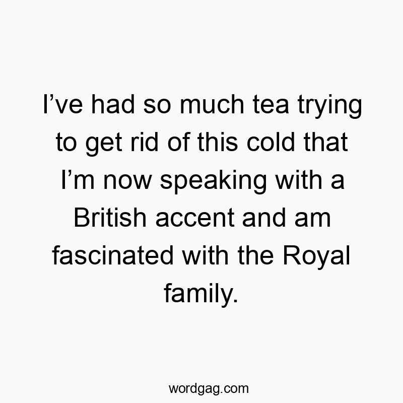 I’ve had so much tea trying to get rid of this cold that I’m now speaking with a British accent and am fascinated with the Royal family.