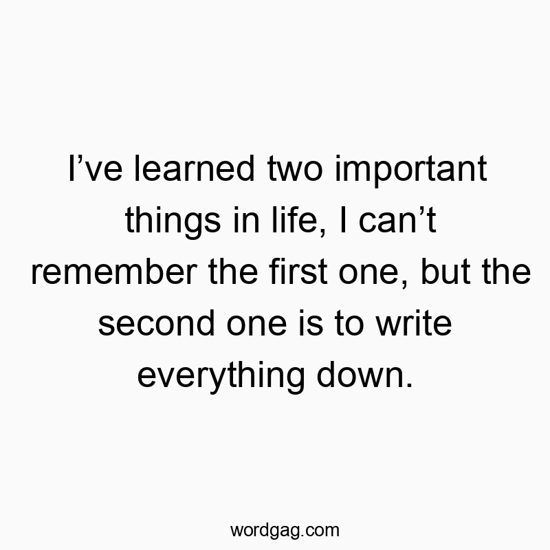I’ve learned two important things in life, I can’t remember the first one, but the second one is to write everything down.