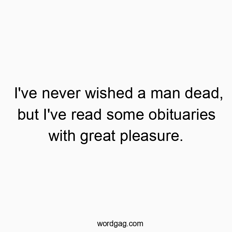 I’ve never wished a man dead, but I’ve read some obituaries with great pleasure.