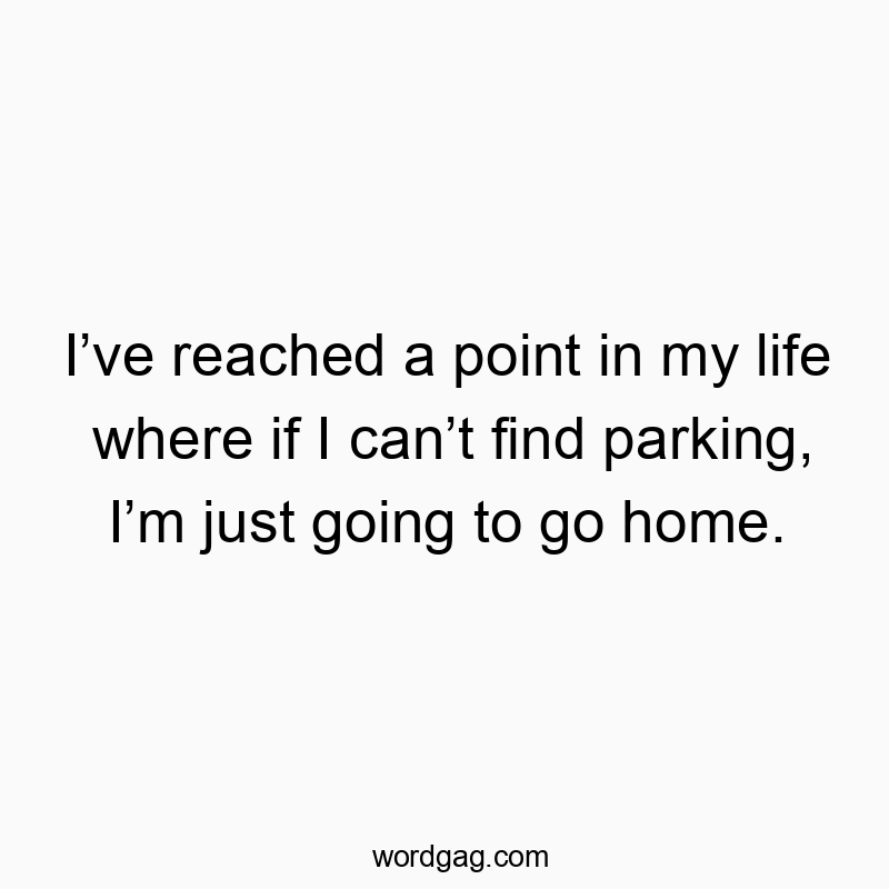 I’ve reached a point in my life where if I can’t find parking, I’m just going to go home.
