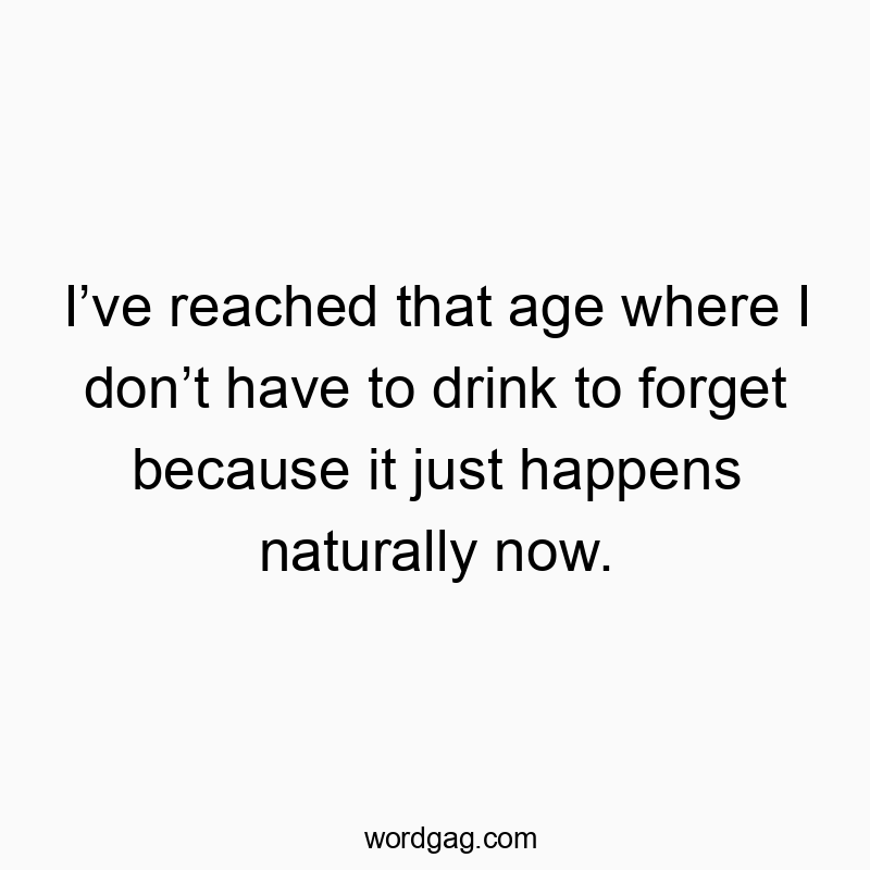I’ve reached that age where I don’t have to drink to forget because it just happens naturally now.