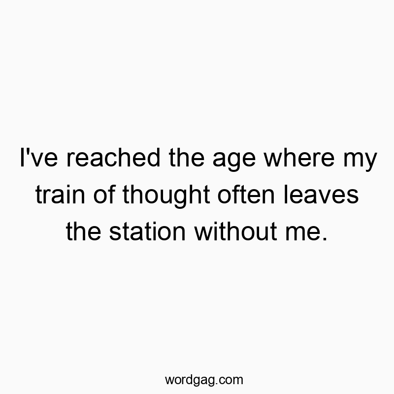 I’ve reached the age where my train of thought often leaves the station without me.
