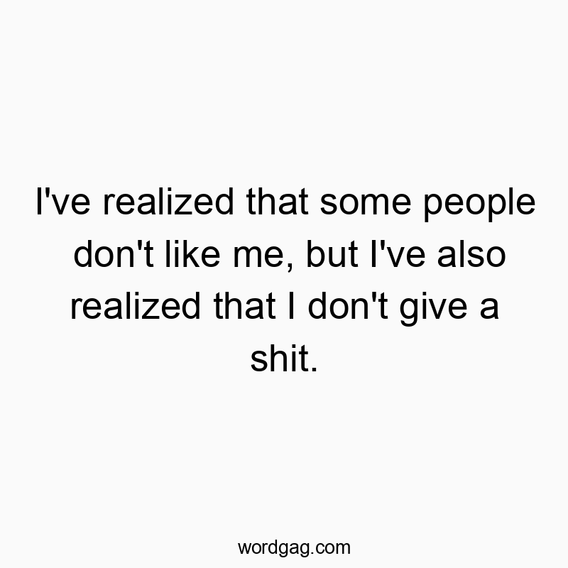 I’ve realized that some people don’t like me, but I’ve also realized that I don’t give a shit.