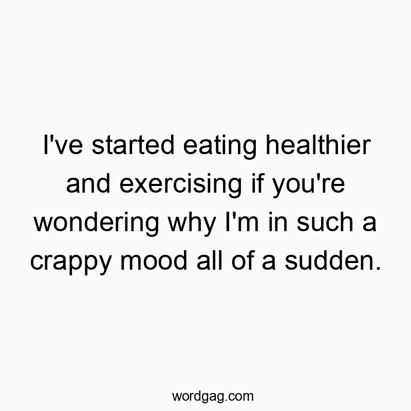 I’ve started eating healthier and exercising if you’re wondering why I’m in such a crappy mood all of a sudden.