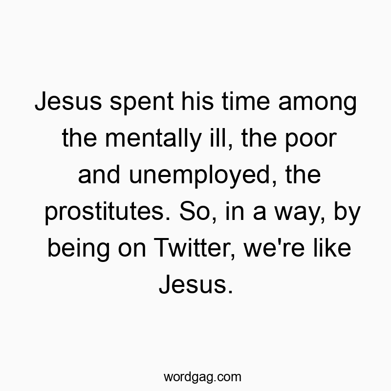 Jesus spent his time among the mentally ill, the poor and unemployed, the prostitutes. So, in a way, by being on Twitter, we’re like Jesus.